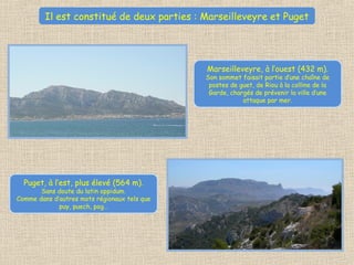 Il est constitué de deux parties : Marseilleveyre et Puget
Marseilleveyre, à l’ouest (432 m).
Son sommet faisait partie d’une chaîne de
postes de guet, de Riou à la colline de la
Garde, chargés de prévenir la ville d’une
attaque par mer.
Puget, à l’est, plus élevé (564 m).
Sans doute du latin oppidum.
Comme dans d’autres mots régionaux tels que
puy, puech, pog…
 