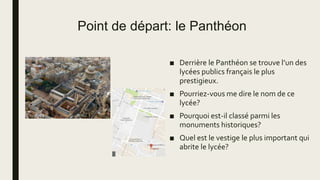 Point de départ: le Panthéon
■ Derrière le Panthéon se trouve l’un des
lycées publics français le plus
prestigieux.
■ Pourriez-vous me dire le nom de ce
lycée?
■ Pourquoi est-il classé parmi les
monuments historiques?
■ Quel est le vestige le plus important qui
abrite le lycée?
 