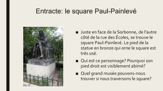 Entracte: le square Paul-Painlevé
■ Juste en face de la Sorbonne, de l’autre
côté de la rue des Écoles, se trouve le
square Paul-Painlevé. Le pied de la
statue en bronze qui orne le square est
très usé.
■ Qui est ce personnage? Pourquoi son
pied droit est visiblement abimé?
■ Quel grand musée pouvons-nous
trouver si nous traversons le square?
 