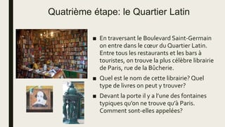 Quatrième étape: le Quartier Latin
■ En traversant le Boulevard Saint-Germain
on entre dans le cœur du Quartier Latin.
Entre tous les restaurants et les bars à
touristes, on trouve la plus célèbre librairie
de Paris, rue de la Bûcherie.
■ Quel est le nom de cette librairie? Quel
type de livres on peut y trouver?
■ Devant la porte il y a l’une des fontaines
typiques qu’on ne trouve qu’à Paris.
Comment sont-elles appelées?
 