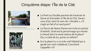 Cinquième étape: l’Île de la Cité
■ Le Pont au Double permet de traverser la
Seine et d’accéder à l’Île de la Cité. Savez-
vous d’où vient le nom de « Double », s’il
s’agit en fait d’un seul pont?
■ Le Parvis de Notre-Dame est riche en points
d’intérêt. Quel est le personnage qui monte
à cheval dans la seule statue de la place?
Qui, à côté de lui, porte un olifant?
■ Sur la place il y a un très vieil hôpital qui a
gardé son nom médiéval. Comment
s’appelle-t-il?
Par ignis —Travail personnel, CC BY-SA 3.0,
https://commons.wikimedia.org/w/index.php?curid=1232972
 