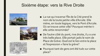 Sixième étape: vers la Rive Droite
■ La rue qui traverse l’Île de la Cité prend le
nom de la toute petite ville d’Arcole. Elle
mène, en toute logique, vers le Pont d’Arcole.
Où se trouve cette ville? Pourquoi mérite-t-
elle cette renommée?
■ De l’autre côté du pont, rive droite, il y a une
très belle place. Elle portait jadis le nom de
Place de Grève. Quel est le lien entre la place
et l’expression « faire la grève?
■ Pourquoi tant de gens ont été tués sur cette
place?
 