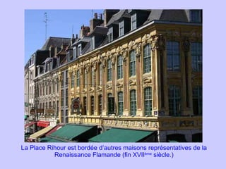 La Place Rihour est bordée d’autres maisons représentatives de la Renaissance Flamande (fin XVII ème  siècle.) 