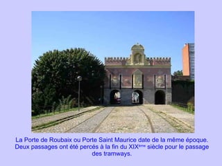 La Porte de Roubaix ou Porte Saint Maurice date de la même époque. Deux passages ont été percés à la fin du XIX ème  siècle pour le passage des tramways. 