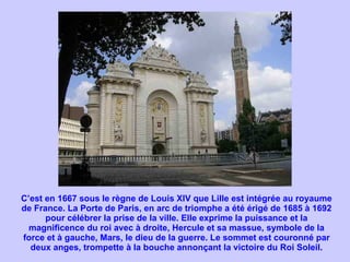 C’est en 1667 sous le règne de Louis XIV que Lille est intégrée au royaume de France. La Porte de Paris, en arc de triomphe a été érigé de 1685 à 1692 pour célébrer la prise de la ville. Elle exprime la puissance et la magnificence du roi avec à droite, Hercule et sa massue, symbole de la force et à gauche, Mars, le dieu de la guerre. Le sommet est couronné par deux anges, trompette à la bouche annonçant la victoire du Roi Soleil. 