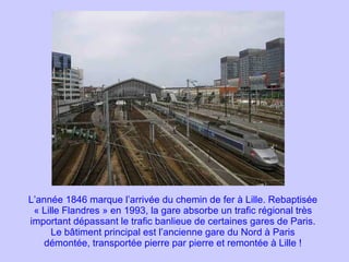 L’année 1846 marque l’arrivée du chemin de fer à Lille. Rebaptisée « Lille Flandres » en 1993, la gare absorbe un trafic régional très important dépassant le trafic banlieue de certaines gares de Paris. Le bâtiment principal est l’ancienne gare du Nord à Paris démontée, transportée pierre par pierre et remontée à Lille ! 