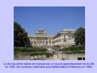 Le dix-neuvième siècle est marqué par un nouvel agrandissement de la ville en 1858. De nombreux bâtiments sont édifiés telle la Préfecture en 1865. 