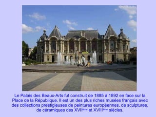 Le Palais des Beaux-Arts fut construit de 1885 à 1892 en face sur la Place de la République. Il est un des plus riches musées français avec des collections prestigieuses de peintures européennes, de sculptures, de céramiques des XVII ème  et XVIII ème  siècles. 