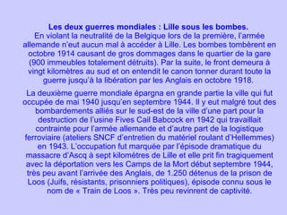 Les deux guerres mondiales : Lille sous les bombes.  En violant la neutralité de la Belgique lors de la première, l’armée allemande n’eut aucun mal à accéder à Lille. Les bombes tombèrent en octobre 1914 causant de gros dommages dans le quartier de la gare (900 immeubles totalement détruits). Par la suite, le front demeura à vingt kilomètres au sud et on entendit le canon tonner durant toute la guerre jusqu’à la libération par les Anglais en octobre 1918.  La deuxième guerre mondiale épargna en grande partie la ville qui fut occupée de mai 1940 jusqu’en septembre 1944. Il y eut malgré tout des bombardements alliés sur le sud-est de la ville d’une part pour la destruction de l’usine Fives Cail Babcock en 1942 qui travaillait contrainte pour l’armée allemande et d’autre part de la logistique ferroviaire (ateliers SNCF d’entretien du matériel roulant d’Hellemmes) en 1943. L’occupation fut marquée par l’épisode dramatique du massacre d’Ascq à sept kilomètres de Lille et elle prit fin tragiquement avec la déportation vers les Camps de la Mort début septembre 1944, très peu avant l’arrivée des Anglais, de 1.250 détenus de la prison de Loos (Juifs, résistants, prisonniers politiques), épisode connu sous le nom de « Train de Loos ». Très peu revinrent de captivité. 