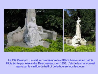 Le P’tit Quinquin. La statue commémore la célèbre berceuse en patois lillois écrite par Alexandre Desrousseaux en 1853. L’air de la chanson est repris par le carillon du beffroi de la bourse tous les jours. 