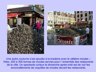 Une autre coutume s’est ajoutée à la braderie avec le célèbre moules – frites, 250 à 300 tonnes de moules servies pour l ’ensemble des restaurants de la ville. Un spectacle curieux le dimanche après-midi est de voir les amoncellements de coquilles de moules devant les restaurants. 
