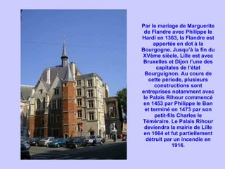 Par le mariage de Marguerite de Flandre avec Philippe le Hardi en 1363, la Flandre est apportée en dot à la Bourgogne. Jusqu’à la fin du XVème siècle, Lille est avec Bruxelles et Dijon l’une des capitales de l’état Bourguignon. Au cours de cette période, plusieurs constructions sont entreprises notamment avec le Palais Rihour commencé en 1453 par Philippe le Bon et terminé en 1473 par son petit-fils Charles le Téméraire. Le Palais Rihour deviendra la mairie de Lille en 1664 et fut partiellement détruit par un incendie en 1916. 