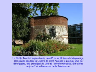 La Noble Tour fut la plus haute des 65 tours lilloises du Moyen âge. Construite pendant la Guerre de Cent Ans par le premier Duc de Bourgogne, elle protégeait la ville de l’armée française. Elle abrite aujourd’hui le Mémorial de la Résistance. 