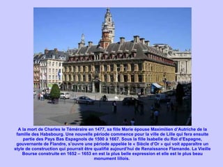 A la mort de Charles le Téméraire en 1477, sa fille Marie épouse Maximilien d’Autriche de la famille des Habsbourg. Une nouvelle période commence pour la ville de Lille qui fera ensuite partie des Pays Bas Espagnols de 1500 à 1667. Sous la fille Isabelle du Roi d’Espagne, gouvernante de Flandre, s’ouvre une période appelée le « Siècle d’Or » qui voit apparaître un style de construction qui pourrait être qualifié aujourd’hui de Renaissance Flamande. La Vieille Bourse construite en 1652 – 1653 en est la plus belle expression et elle est le plus beau monument lillois.  