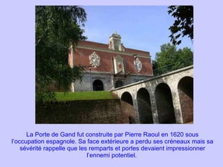 La Porte de Gand fut construite par Pierre Raoul en 1620 sous l’occupation espagnole. Sa face extérieure a perdu ses créneaux mais sa sévérité rappelle que les remparts et portes devaient impressionner l’ennemi potentiel.   
