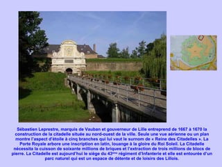 Sébastien Leprestre, marquis de Vauban et gouverneur de Lille entreprend de 1667 à 1670 la construction de la citadelle située au nord-ouest de la ville. Seule une vue aérienne ou un plan montre l’aspect d’étoile à cinq branches qui lui vaut le surnom de « Reine des Citadelles ». La Porte Royale arbore une inscription en latin, louange à la gloire du Roi Soleil. La Citadelle nécessita la cuisson de soixante millions de briques et l’extraction de trois millions de blocs de pierre. La Citadelle est aujourd’hui le siège du 43 ème  régiment d’Infanterie et elle est entourée d’un parc naturel qui est un espace de détente et de loisirs des Lillois. 