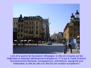 Lors de la guerre de Succession d’Espagne, la ville est conquise par les Hollandais et redevient définitivement française en 1713 par le Traité d’Utrecht. Successivement flamande, bourguignonne, autrichienne, espagnole puis hollandaise, la ville de Lille a eu très tôt une vocation européenne ! 