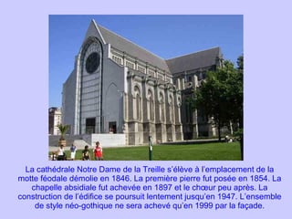 La cathédrale Notre Dame de la Treille s’élève à l’emplacement de la motte féodale démolie en 1846. La première pierre fut posée en 1854. La chapelle absidiale fut achevée en 1897 et le chœur peu après. La construction de l’édifice se poursuit lentement jusqu’en 1947. L’ensemble de style néo-gothique ne sera achevé qu’en 1999 par la façade. 