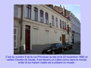C’est au numéro 9 de la rue Princesse qu’est né le 22 novembre 1890 un certain Charles de Gaulle. Il est devenu un Lillois connu dans le monde entier et sa maison natale est à présent un musée. 