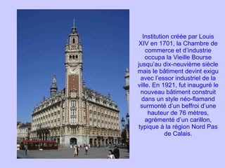 Institution créée par Louis XIV en 1701, la Chambre de commerce et d’industrie occupa la Vieille Bourse jusqu’au dix-neuvième siècle mais le bâtiment devint exigu avec l’essor industriel de la ville. En 1921, fut inauguré le nouveau bâtiment construit dans un style néo-flamand surmonté d’un beffroi d’une hauteur de 76 mètres, agrémenté d’un carillon, typique à la région Nord Pas de Calais. 