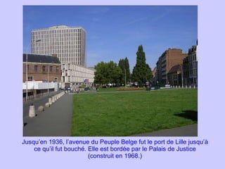 Jusqu’en 1936, l’avenue du Peuple Belge fut le port de Lille jusqu’à ce qu’il fut bouché. Elle est bordée par le Palais de Justice (construit en 1968.) 