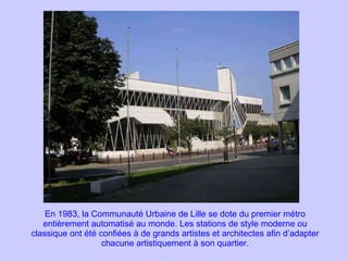 En 1983, la Communauté Urbaine de Lille se dote du premier métro entièrement automatisé au monde. Les stations de style moderne ou classique ont été confiées à de grands artistes et architectes afin d’adapter chacune artistiquement à son quartier. 