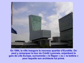 En 1994, la ville inaugure le nouveau quartier d’Euralille. On peut y remarquer la tour du Crédit Lyonnais, enjambant la gare de Lille Europe, surnommée « le flipper » ou « la bottine » pour laquelle son architecte fut primé. 
