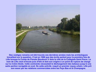 Des vestiges romains ont été trouvés ces dernières années mais les archéologues travaillent sur la question. C’est en 1066 que des écrits parlent pour la première fois de Lille lorsque le Comte de Flandre Baudouin V dota la ville de la Collégiale Saint Pierre. Le nom de Lille vient d’Insula puis d’Isle et doit son origine à un point de rupture de charge sur la rivière Deûle. Cette contrainte nécessitait le déchargement des bateaux jusqu’à une autre portion navigable en aval. De cette activité, naquit un premier noyau urbain. Lille prit son essor par les relations commerciales entre les Pays Bas et la Champagne. 