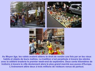 Au Moyen âge, les valets avaient obtenu le droit de vendre une fois par an les vieux habits et objets de leurs maîtres. La tradition s’est perpétuée à travers les siècles avec la célèbre braderie le premier week-end de septembre. Deux cents kilomètres de trottoirs à travers la ville deviennent alors le plus grand marché aux puces d’Europe. L’événement attire deux à trois millions de visiteurs venus de partout. 