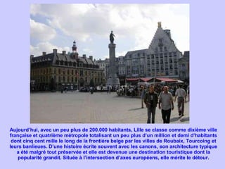 Aujourd’hui, avec un peu plus de 200.000 habitants, Lille se classe comme dixième ville française et quatrième métropole totalisant un peu plus d’un million et demi d’habitants dont cinq cent mille le long de la frontière belge par les villes de Roubaix, Tourcoing et leurs banlieues. D’une histoire écrite souvent avec les canons, son architecture typique a été malgré tout préservée et elle est devenue une destination touristique dont la popularité grandit. Située à l’intersection d’axes européens, elle mérite le détour. 