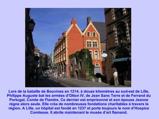 Lors de la bataille de Bouvines en 1214, à douze kilomètres au sud-est de Lille, Philippe Auguste bat les armées d’Otton IV, de Jean Sans Terre et de Ferrand du Portugal, Comte de Flandre. Ce dernier est emprisonné et son épouse Jeanne règne alors seule. Elle créa de nombreuses fondations charitables à travers la région. A Lille, un hôpital est fondé en 1237 et porte toujours le nom d’Hospice Comtesse. Il abrite maintenant le musée d’art flamand. 