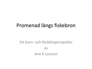 Promenad längs fiskebron
Ett barn- och föräldraperspektiv
av
Ann K Larsson

 