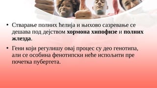 ●
Стварање полних ћелија и њихово сазревање се
дешава под дејством хормона хипофизе и полних
жлезда.
●
Гени који регулишу овај процес су део генотипа,
али се особина фенотипски неће испољити пре
почетка пубертета.
 
