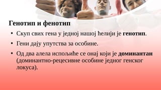 Генотип и фенотип
●
Скуп свих гена у једној нашој ћелији је генотип.
●
Гени дају упутства за особине.
●
Од два алела испољиће се онај који је доминантан
(доминантно-рецесивне особине једног генског
локуса).
 