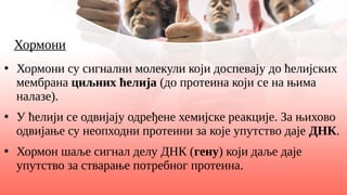 Хормони
●
Хормони су сигнални молекули који доспевају до ћелијских
мембрана циљних ћелија (до протеина који се на њима
налазе).
●
У ћелији се одвијају одређене хемијске реакције. За њихово
одвијање су неопходни протеини за које упутство даје ДНК.
●
Хормон шаље сигнал делу ДНК (гену) који даље даје
упутство за стварање потребног протеина.
 