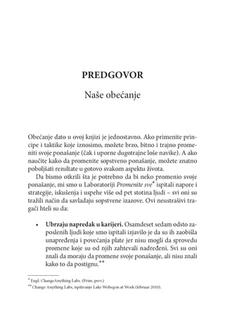 PREDGOVOR
Naše obećanje

Obećanje dato u ovoj knjizi je jednostavno. Ako primenite principe i taktike koje iznosimo, možete brzo, bitno i trajno promeniti svoje ponašanje (čak i uporne dugotrajne loše navike). A ako
naučite kako da promenite sopstveno ponašanje, možete znatno
poboljšati rezultate u gotovo svakom aspektu života.
Da bismo otkrili šta je potrebno da bi neko promenio svoje
ponašanje, mi smo u Laboratoriji Promenite sve ispitali napore i
strategije, iskušenja i uspehe više od pet stotina ljudi - svi oni su
tražili način da savladaju sopstvene izazove. Ovi neustrašivi tragači hteli su da:
•

Ubrzaju napredak u karijeri. Osamdeset sedam odsto zaposlenih ljudi koje smo ispitali izjavilo je da su ih zaobišla
unapređenja i povećanja plate jer nisu mogli da sprovedu
promene koje su od njih zahtevali nadređeni. Svi su oni
znali da moraju da promene svoje ponašanje, ali nisu znali
kako to da postignu.**

* Engl. ChangeAnything Labs. (Prim . prev.)
** Change Anything Labs, ispitivanje Lake W obegon at W ork (februar 2010).

 