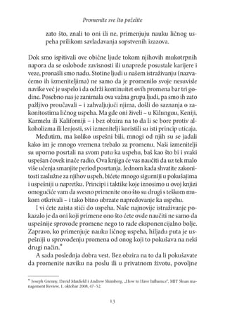 Promenite sve što poželite

zato što, znali to oni ili ne, primenjuju nauku ličnog uspeha prilikom savladavanja sopstvenih izazova.
Dok smo ispitivali ove obične ljude tokom njihovih mukotrpnih
napora da se oslobode zavisnosti ili unaprede posustale karijere i
veze, pronašli smo nadu. Stotine ljudi u našem istraživanju (nazvaćemo ih izmeniteljima) ne samo da je promenilo svoje nesuvisle
navike već je uspelo i da održi kontinuitet ovih promena bar tri godine. Posebno nas je zanimala ova važna grupa ljudi, pa smo ih zato
pažljivo proučavali - i zahvaljujući njima, došli do saznanja o zakonitostima ličnog uspeha. Ma gde oni živeli - u Kilunguu, Keniji,
Karmelu ili Kaliforniji - i bez obzira na to da li se bore protiv alkoholizma ili lenjosti, svi izmenitelji koristili su isti princip uticaja.
Međutim, ma koliko uspešni bili, mnogi od njih su se jadali
kako im je mnogo vremena trebalo za promenu. Naši izmenitelji
su uporno posrtali na svom putu ka uspehu, baš kao što bi i svaki
uspešan čovek inače radio. Ova knjiga će vas naučiti da uz tek malo
više učenja smanjite period posrtanja. Jednom kada shvatite zakonitosti zaslužne za njihov uspeh, bićete mnogo sigurniji u pokušajima
i uspešniji u napretku. Principi i taktike koje iznosimo u ovoj knjizi
omogućiće vam da svesno primenite ono što su drugi s teškom mukom otkrivali - i tako bitno ubrzate napredovanje ka uspehu.
I vi ćete zaista stići do uspeha. Naše najnovije istraživanje pokazalo je da oni koji primene ono što ćete ovde naučiti ne samo da
uspešnije sprovode promene nego to rade eksponencijalno bolje.
Zapravo, ko primenjuje nauku ličnog uspeha, hiljadu puta je uspešniji u sprovođenju promena od onog koji to pokušava na neki
drugi način.*
A sada poslednja dobra vest. Bez obzira na to da li pokušavate
da promenite naviku na poslu ili u privatnom životu, povoljne
* Joseph Grenny, D avid Maxfield i A ndrew Shimberg, „How to Have Influence“, M IT Sloan managem ent Review, 1. oktobar 2008, 47-52.

13

 