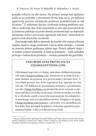 K. P a te rs o n , D ž. G re n i, D. M a k sfild , R. M a k m ila n i A . S vicler

pomake videćete na obe strane. Na primer, mnogi naši ispitanici
naišli su na prepreku u privatnom životu koja im je, po njihovoj
sopstvenoj proceni, umanjivala poslovnu produktivnost za čak
50 odsto.* U njihovom slučaju, sređivanje jednog problema značilo je sređivanje oba. Naši izmenitelji su isto tako posvedočili da
je promena položaja na poslu donela prednosti koje su doprinele
smanjenju stresa i povećanju sigurnosti kod kuće. Izmenitelji su
gotovo uvek dvostruko na koristi.
Zato imajte nade dok se spremate da naučite više o nauci o ličnom
uspehu. Ljudi se mogu promeniti, i oni se zaista menjaju - i ostanu
na pravom putom godinama nakon toga. Prateći njihove stope, i
vi možete postati izmenitelj. A kada to postanete - kada savladate
principe i veštine lične promene - možete promeniti šta god želite.
VAŠA BESPLATNA PRETPLATA NA
CHANGEANYTHING.COM
Zahvaljujući kupovini ove knjige, sada imate ekskluzivni pristup
veb-sajtu ChangeAnything.com, dinam ičnom portalu koji pomaže ljudima da promene svoj profesionalni i privatni život. U
ovoj knjizi pronaći ćete dosta napom ena koje upućuju na ovaj
veb-sajt. Od slabljenja do preuzimanja inicijative u promenama
u poslu, ChangeAnything.com predstavlja mesto na kom se ukrštaju najbolja sociološka istraživanja i društveni mediji, sve kako
bi se obezbedio uspeh u vašoj želji za promenom. Na zadnjim koricama knjige naći ćete identifikacioni broj. Ulogujte se na www.
ChangeAnything.com/exclusive i iskoristite svoj identifikacioni
broj kako biste pristupili besplatnoj vremenski ograničenoj premijum pretplati. Toliko je jednostavan početak.

* Change A nything Labs, ispitivanje Personal Problem s and Work, u kom je učestvovalo 679 menadžera i direktora, u m artu 2010. Videti i: Arlene A. Johnson, „The Busines case for W ork-Fam ily
Program s“, Journal o f Accountancy, 180, br. 2, avgust 1995, 53-59.

14

 