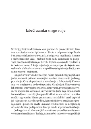 Izbeći zamku snage volje

Sve knjige koje tvrde kako će vam pomoći da promenite bilo šta u
svom profesionalnom i privatnom životu - od povećanja prihoda
i unapređenja karijere do ostavljanja cigareta, regulisanja ishrane
i problematičnih veza - trebalo bi da budu zasnovane na pažljivom naučnom istraživanju. I sve bi trebalo da navode rezultate, i
to do tri decimale. A što je najvažnije, svaka preporuka koju iznose
trebalo bi da bude zasnovana na pažljivom ispitivanju ljudi, a ne
samo pacova i majmuna.
Imajući ovo u vidu, krenućemo našim putem ličnog uspeha uz
jedno malo ali prilično zanimljivo naučno istraživanje ljudskog
ponašanja. Ovaj eksperiment sproveden je u Laboratoriji Promenite sve, smeštenoj u podnožju planina Vasač u Juti. Upravo u ovoj
laboratoriji sprovodimo sva svoja ispitivanja, promišljamo savremena sociološka saznanja i intervjuišemo ljude koje smo nazvali
izmeniteljima. Izmenitelji su pojedinci koji su se u nekom trenutku
suočili s ogromnim ličnim promenama, savladali ih i ostali uspešni
još najmanje tri naredne godine. Izmenitelji i ovo istraživanje pružaju nam i praktične savete i naučne rezultate koji su neophodni
ne samo da bi se ljudi promenili nego i da bi se promenili nabolje.
Jednog dana u Laboratoriji Promenite sve sproveli smo zaista neverovatno istraživanje. Tada je, sam u sobi, sedeo četvorogodišnji

 