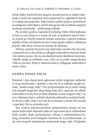 K. P a te rs o n , D ž. G re n i, D. M a k sfild , R. M a k m ila n i A . S vicler

dečak Kajler. Ispitivali smo njegovu sposobnost da se odupre iskušenju, a sudeći po napetom izrazu njegovog lica, izgledalo je kao da
će svakog časa popustiti. Kako bismo ispitali njegovu sposobnost
za odlaganje zadovoljstva, stavili smo ga da sedi za stolom naspram
strašnog neprijatelja - prekrasnog slatkiša.
Pre pedeset godina, legendarni psiholog Volter Mišel pokazao
je kako su deca koja su u stanju da sede sa slatkišem ispred sebe i
ne pojedu ga čitavih petnaest minuta uspešnija u gotovo svakom
aspektu života od impulsivne dece, koja zgrabe slatkiš i odmah ga
pojedu, iako im je rečeno da moraju da sačekaju.
Mišel je nastavio da prati svoje ispitanike naredne dve decenije
i ustanovio da su deca koja su odlagala zadovoljstvo kasnije imala
i do stotinu poena više na standardizovanim školskim testovima.
Takođe, imala su stabilnije veze, češće su na poslu unapređivana
i bila su srećnija. Mišel je dokazao kako je odlaganje zadovoljstva
zaista važno.
Z A M K A SNAGE VOLJE
Nažalost, i dan-danas ljudi uglavnom izvlače pogrešne zaključke
iz ovog istraživanja i upadaju u ono što bi se najbolje moglo nazvati „zamka snage volje“. Oni pretpostavljaju da je jedini razlog
(od mnogih mogućih) zbog kojeg neka deca uspevaju da odlože
zadovoljstvo to što ih je priroda obdarila većom snagom volje. I to
je to. Ispitanici koji su odoleli iskušenju pokazali su snažniji karakter ili jaču volju. Zato i ne čudi što su kasnije u životu bili srećniji
i uspešniji. Oni su prirodno jači.
Istu ovakvu pojednostavljenu pretpostavku mnogi od nas
iznose kada treba objasniti zašto ne uspevamo da se oslobodimo
loših navika. Kada posustanemo, odemo u nekontrolisani šoping, prasnemo pred kolegom, kasnimo ili se prežderavamo, za
taj svoj neuspeh optužujemo nedostatak snage volje. Očigledno

18

 