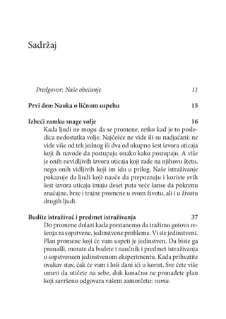 Sadržaj

Predgovor: Naše obećanje
Prvi deo: Nauka o ličnom uspehu

11
15

Izbeći zamku snage volje
16
Kada ljudi ne m ogu da se promene, retko kad je to posledica nedostatka volje. Najčešće ne vide ili su nadjačani: ne
vide više od tek jednog ili dva od ukupno šest izvora uticaja
koji ih navode da postupaju onako kako postupaju. A više
je onih nevidljivih izvora uticaja koji rade na njihovu štetu,
nego onih vidljivih koji im idu u prilog. Naše istraživanje
pokazuje da ljudi koji nauče da prepoznaju i koriste svih
šest izvora uticaja imaju deset puta veće šanse da pokrenu
značajne, brze i trajne promene u svom životu, ali i u životu
drugih ljudi.
Budite istraživač i predmet istraživanja
37
Do promene dolazi kada prestanemo da tražimo gotova rešenja za sopstvene, jedinstvene probleme. Vi ste jedinstveni.
Plan promene koji će vam uspeti je jedinstven. Da biste ga
pronašli, morate da budete i naučnik i predmet istraživanja
u sopstvenom jedinstvenom eksperimentu. Kada prihvatite
ovakav stav, čak će vam i loši dani ići u korist. Sve ćete više
umeti da utičete na sebe, dok konačno ne pronađete plan
koji savršeno odgovara vašem zamorčetu: vama.

 