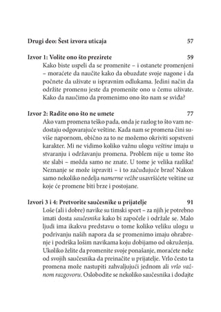 Drugi deo: Šest izvora uticaja

57

Izvor 1: Volite ono što prezirete
59
Kako biste uspeli da se promenite - i ostanete promenjeni
- moraćete da naučite kako da obuzdate svoje nagone i da
počnete da uživate u ispravnim odlukama. Jedini način da
održite prom enu jeste da promenite ono u čemu uživate.
Kako da naučimo da promenimo ono što nam se sviđa?
Izvor 2: Radite ono što ne umete
77
Ako vam promena teško pada, onda je razlog to što vam nedostaju odgovarajuće veštine. Kada nam se promena čini suviše napornom, obično za to ne možemo okriviti sopstveni
karakter. Mi ne vidimo koliko važnu ulogu veštine imaju u
stvaranju i održavanju promena. Problem nije u tome što
ste slabi - možda samo ne znate. U tome je velika razlika!
Neznanje se može ispraviti - i to začuđujuće brzo! Nakon
samo nekoliko nedelja namerne vežbe usavršićete veštine uz
koje će promene biti brze i postojane.
Izvori 3 i 4: Pretvorite saučesnike u prijatelje
91
Loše (ali i dobre) navike su timski sport - za njih je potrebno
imati dosta saučesnika kako bi započele i održale se. Malo
ljudi im a ikakvu predstavu o tome koliko veliku ulogu u
podrivanju naših napora da se promenimo imaju ohrabrenje i podrška lošim navikama koju dobijamo od okruženja.
Ukoliko želite da promenite svoje ponašanje, moraćete neke
od svojih saučesnika da preinačite u prijatelje. Vrlo često ta
promena može nastupiti zahvaljujući jednom ali vrlo važnom razgovoru. Oslobodite se nekoliko saučesnika i dodajte

 