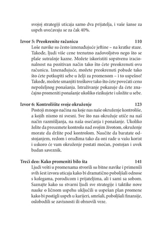 svojoj strategiji uticaja samo dva prijatelja, i vaše šanse za
uspeh uvećavaju se za čak 40%.
Izvor 5: Preokrenite računicu
110
Loše navike su često iznenađujuće jeftine - na kratke staze.
Takođe, ljudi više cene trenutno zadovoljstvo nego što se
plaše sutrašnje kazne. Možete iskoristiti sopstvenu iracionalnost na pozitivan način tako što ćete preokrenuti ovu
računicu. Iznenađujuće, možete preokrenuti pobude tako
što ćete potkupiti sebe u želji za prom enom - i to uspešno!
Takođe, možete smanjiti troškove tako što ćete povećati cenu
nepoželjnog ponašanja. Istraživanje pokazuje da ćete značajno promeniti ponašanje ukoliko rizikujete i uložite u sebe.
Izvor 6: Kontrolišite svoje okruženje
123
Postoji mnogo načina na koje nas naše okruženje kontroliše,
a kojih nismo ni svesni. Sve što nas okružuje utiče na naš
način razmišljanja, na naša osećanja i ponašanje. Ukoliko
želite da preuzmete kontrolu nad svojim životom, okruženje
morate da držite pod kontrolom. Naučite da baratate odstojanjem, redom i oruđima tako da oni rade u vašu korist
i uskoro će vam okruženje postati moćan, postojan i uvek
budan saveznik.
Treći deo: Kako promeniti bilo šta
141
Ljudi vešti u promenama stvorili su bitne navike i primenili
svih šest izvora uticaja kako bi dramatično poboljšali odnose
s kolegama, porodicom i prijateljima, ali i sami sa sobom.
Saznajte kako su stvarni ljudi sve strategije i taktike nove
nauke o ličnom uspehu uključili u uspešan plan promene
kako bi postigli uspeh u karijeri, smršali, poboljšali finansije,
oslobodili se zavisnosti ili obnovili veze.

 