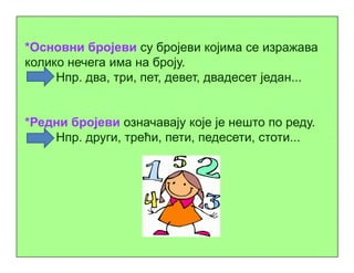 *Основни бројеви су бројеви којима се изражава
колико нечега има на броју.
Нпр. два, три, пет, девет, двадесет један...
*Редни бројеви означавају које је нешто по реду.
Нпр. други, трећи, пети, педесети, стоти...Нпр. други, трећи, пети, педесети, стоти...
 