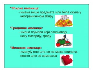 *Збирне именице:
- имена више предмета или бића скупа у
неограниченом збиру
*Градивне именице:
- имена појмова који означавају
неку материју, грађунеку материју, грађу
*Мисаоне именице:
- именују оно што се не може опипати,
нешто што се замишља
 