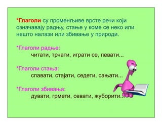 *Глаголи су променљиве врсте речи који
означавају радњу, стање у коме се неко или
нешто налази или збивање у природи.
*Глаголи радње:
читати, трчати, играти се, певати...
*Глаголи стања:
спавати, стајати, седети, сањати...
*Глаголи збивања:
дувати, грмети, севати, жуборити...
 