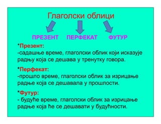 Глаголски облици
ПРЕЗЕНТ ПЕРФЕКАТ ФУТУР
*Презент:
-садашње време, глаголски облик који исказује
радњу која се дешава у тренутку говора.радњу која се дешава у тренутку говора.
*Перфекат:
-прошло време, глаголски облик за изрицање
радње која се дешавала у прошлости.
*Футур:
- будуће време, глаголски облик за изрицање
радње која ће се дешавати у будућности.
 