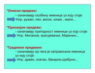 *Описни придеви:
- означавају особину именице уз коју стоје
Нпр. ружан, леп, висок, низак , мали...
*Присвојни придеви:
- означавају припадност именице уз коју стоје
Нпр. Миланов, крагујевачки, Маринин...Нпр. Миланов, крагујевачки, Маринин...
*Градивни придевни:
- означавају од чега је направљена именица
уз коју стоје
Нпр. дрвен, златан, бакарни,сребрни...
 