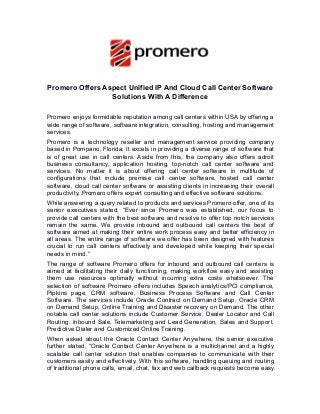Promero Offers Aspect Unified IP And Cloud Call Center Software
Solutions With A Difference
Promero enjoys formidable reputation among call centers within USA by offering a
wide range of software, software integration, consulting, hosting and management
services.
Promero is a technology reseller and management service providing company
based in Pompano, Florida. It excels in providing a diverse range of software that
is of great use in call centers. Aside from this, the company also offers adroit
business consultancy, application hosting, top-notch call center software and
services. No matter it is about offering call center software in multitude of
configurations that include premise call center software, hosted call center
software, cloud call center software or assisting clients in increasing their overall
productivity, Promero offers expert consulting and effective software solutions.
While answering a query related to products and services Promero offer, one of its
senior executives stated, “Ever since Promero was established, our focus to
provide call centers with the best software and resolve to offer top notch services
remain the same. We provide inbound and outbound call centers the best of
software aimed at making their entire work process easy and better efficiency in
all areas. The entire range of software we offer has been designed with features
crucial to run call centers effectively and developed while keeping their special
needs in mind.”
The range of software Promero offers for inbound and outbound call centers is
aimed at facilitating their daily functioning, making workflow easy and assisting
them use resources optimally without incurring extra costs whatsoever. The
selection of software Promero offers includes Speech analytics/PCI compliance,
Pipkins page, CRM software, Business Process Software and Call Center
Software. The services include Oracle Contract on Demand Setup, Oracle CRM
on Demand Setup, Online Training and Disaster recovery on Demand. The other
notable call center solutions include Customer Service, Dealer Locator and Call
Routing, Inbound Sale, Telemarketing and Lead Generation, Sales and Support,
Predictive Dialer and Customized Online Training.
When asked about the Oracle Contact Center Anywhere, the senior executive
further stated, “Oracle Contact Center Anywhere is a multichannel and a highly
scalable call center solution that enables companies to communicate with their
customers easily and effectively. With this software, handling queuing and routing
of traditional phone calls, email, chat, fax and web callback requests become easy.
 