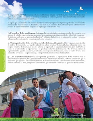 14
El programa CARIÑO plantea una solución institucional integral y articulada, una visión transformadora,
tanto en los agentes educativos como en las familias y en los niños, con un impacto cultural y social en los
territorios donde despliega su acción.
Se espera que las diferentes relaciones e interdependencias que propicia el proceso, potencien cambios en las
comunidades para favorecer su desarrollo y por ende el de los niños. Para ello se requiere establecer como
proceso de transformación un conjunto de engranajes conformados por:
1). Un modelo de formación para el desarrollo que orienta las relaciones entre los diversos actores en
función de brindar experiencias que potencien las capacidades y realizaciones de los niños. Este engranaje y
el siguiente conforman la “propuesta educativa”; utilizado el adjetivo en su más amplio sentido y no como
referencia al servicio público prestado por el sector educativo.
2). Una organización de las prácticas sociales de formación, protección y cuidado para ejecutar
el modelo de desarrollo. Los agentes educativos deben fortalecer la capacidad de reflexionar sobre sus
propias prácticas de interacción con los niños y la capacidad de organizar el entorno, para facilitarles el
acceso a oportunidades y experiencias. Las prácticas culturales reflexionadas y las diversas formas de
expresión de los agentes educativos, se articulan como opciones de formación, que a su vez les lleven a crear
respuestas novedosas a los problemas y a ver oportunidades en medio de la dificultad.
3). Una estructura institucional y de gestión que facilita la organización de los recursos para su
funcionamiento sistémico. Una gestión con enfoque de derechos que identifica y articula las acciones que se
requieren, que potencia los diferentes sectores de manera transversal a su mandato misional referente a
primera infancia. Es decir, una gestión transectorial, que trasciende y atraviesa el quehacer de los sectores.
ProyectosEstratégicos
Primer Día de Clase en la Ciudadela Nuevo Latir
 